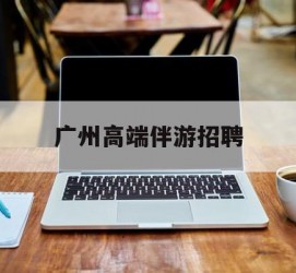 贺州广州高端伴游雇用(广州私家助理伴游雇用)
