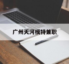 贺州广州天河模特兼职(广州天河区雇用模特)